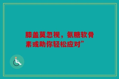 膝盖莫忽视，氨糖软骨素或助你轻松应对”