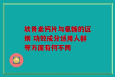 软骨素钙片与氨糖的区别 功效成分适用人群等方面有何不同