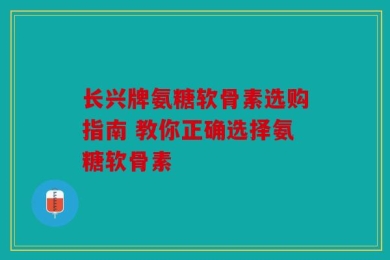 长兴牌氨糖软骨素选购指南 教你正确选择氨糖软骨素