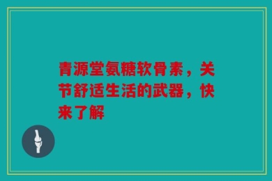 青源堂氨糖软骨素，关节舒适生活的武器，快来了解