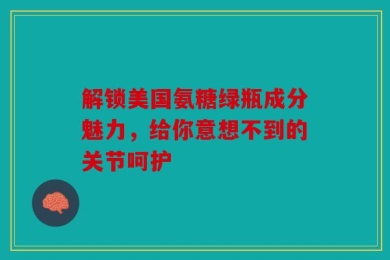 解锁美国氨糖绿瓶成分魅力，给你意想不到的关节呵护