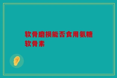 软骨磨损能否食用氨糖软骨素