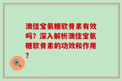 澳佳宝氨糖软骨素有效吗？深入解析澳佳宝氨糖软骨素的功效和作用？