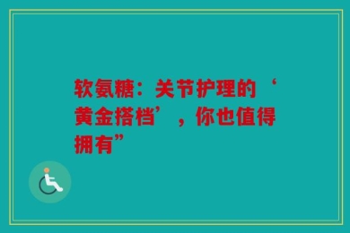 软氨糖：关节护理的‘黄金搭档’，你也值得拥有”
