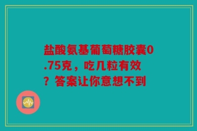 盐酸氨基葡萄糖胶囊0.75克，吃几粒有效？答案让你意想不到