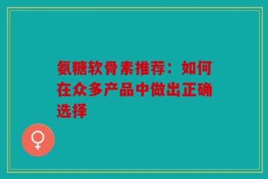 氨糖软骨素推荐：如何在众多产品中做出正确选择