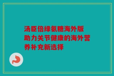 汤臣倍绿氨糖海外版 助力关节健康的海外营养补充新选择