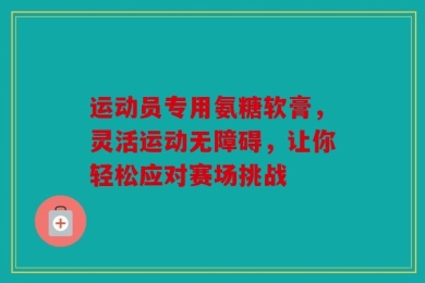 运动员专用氨糖软膏，灵活运动无障碍，让你轻松应对赛场挑战
