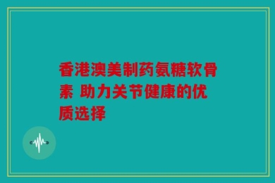 香港澳美制药氨糖软骨素 助力关节健康的优质选择