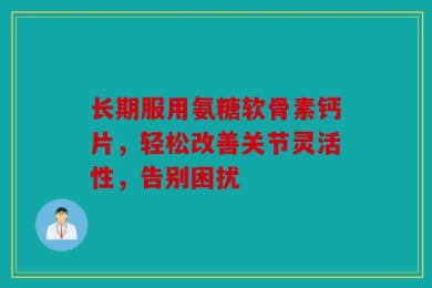长期服用氨糖软骨素钙片，轻松改善关节灵活性，告别困扰
