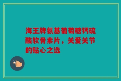 海王牌氨基葡萄糖钙硫酸软骨素片，关爱关节的贴心之选