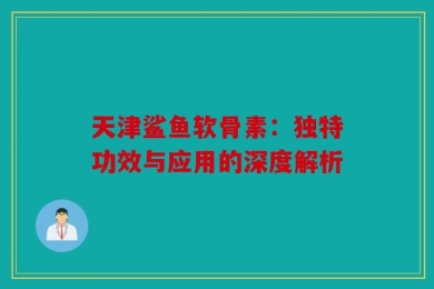 天津鲨鱼软骨素：独特功效与应用的深度解析