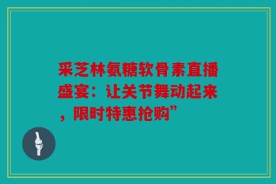 采芝林氨糖软骨素直播盛宴：让关节舞动起来，限时特惠抢购”