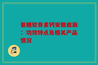 氨糖软骨素钙安徽启瀚：功效特点及相关产品情况