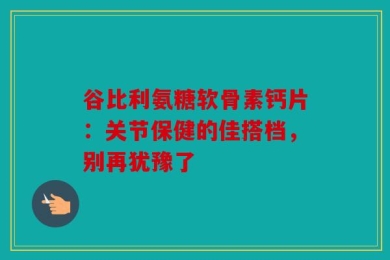 谷比利氨糖软骨素钙片：关节保健的佳搭档，别再犹豫了