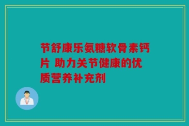 节舒康乐氨糖软骨素钙片 助力关节健康的优质营养补充剂