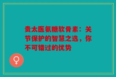 贵太医氨糖软骨素：关节保护的智慧之选，你不可错过的优势