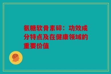 氨糖软骨素碎：功效成分特点及在健康领域的重要价值