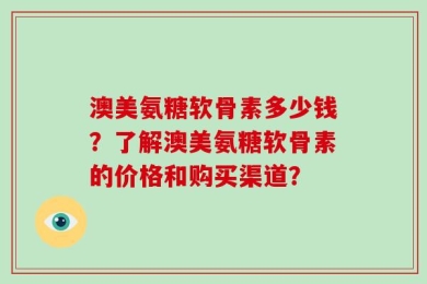 澳美氨糖软骨素多少钱？了解澳美氨糖软骨素的价格和购买渠道？