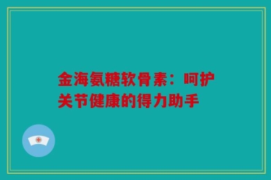 金海氨糖软骨素：呵护关节健康的得力助手