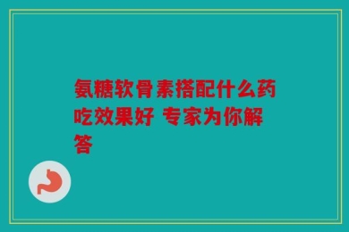 氨糖软骨素搭配什么药吃效果好 专家为你解答