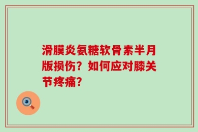 滑膜炎氨糖软骨素半月版损伤？如何应对膝关节疼痛？