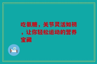 吃氨糖，关节灵活如初，让你轻松运动的营养宝藏