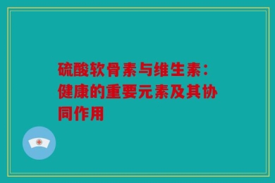 硫酸软骨素与维生素：健康的重要元素及其协同作用