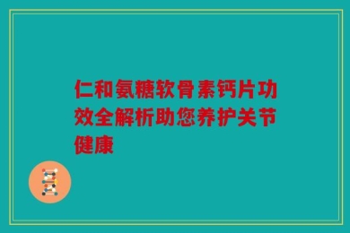 仁和氨糖软骨素钙片功效全解析助您养护关节健康