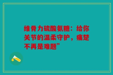 维骨力硫酸氨糖：给你关节的温柔守护，痛楚不再是难题”