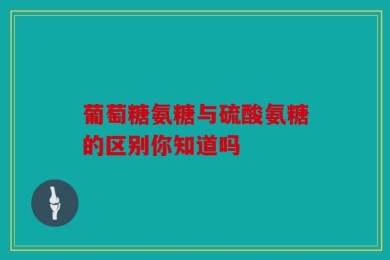 葡萄糖氨糖与硫酸氨糖的区别你知道吗