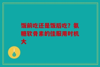 饭前吃还是饭后吃？氨糖软骨素的佳服用时机大