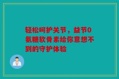 轻松呵护关节，益节0氨糖软骨素给你意想不到的守护体验
