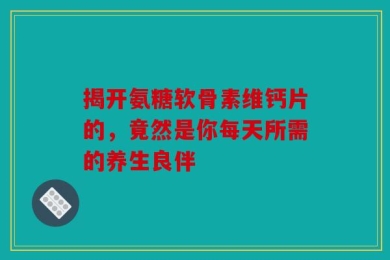 揭开氨糖软骨素维钙片的，竟然是你每天所需的养生良伴