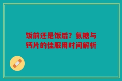 饭前还是饭后？氨糖与钙片的佳服用时间解析
