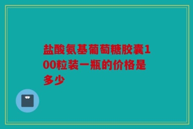 盐酸氨基葡萄糖胶囊100粒装一瓶的价格是多少