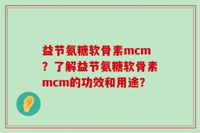 益节氨糖软骨素mcm？了解益节氨糖软骨素mcm的功效和用途？