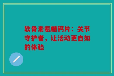 软骨素氨糖钙片：关节守护者，让活动更自如的体验