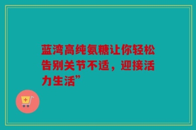 蓝湾高纯氨糖让你轻松告别关节不适，迎接活力生活”