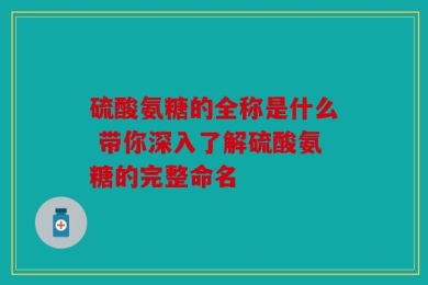 硫酸氨糖的全称是什么 带你深入了解硫酸氨糖的完整命名