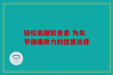 轻松氨糖软骨素 为关节健康助力的优质选择