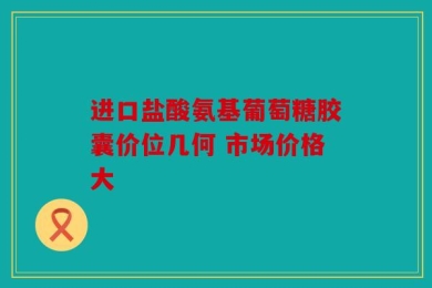 进口盐酸氨基葡萄糖胶囊价位几何 市场价格大