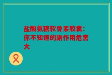 盐酸氨糖软骨素胶囊：你不知道的副作用危害大