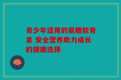 青少年适用的氨糖软骨素 安全营养助力成长的健康选择