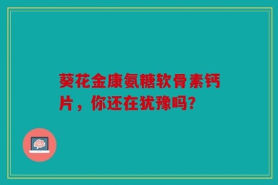葵花金康氨糖软骨素钙片，你还在犹豫吗？