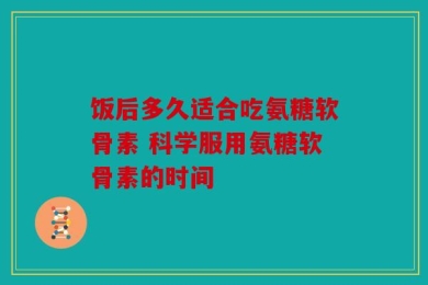 饭后多久适合吃氨糖软骨素 科学服用氨糖软骨素的时间