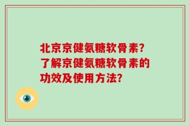 北京京健氨糖软骨素？了解京健氨糖软骨素的功效及使用方法？