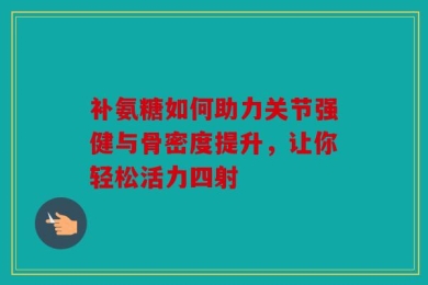 补氨糖如何助力关节强健与骨密度提升，让你轻松活力四射