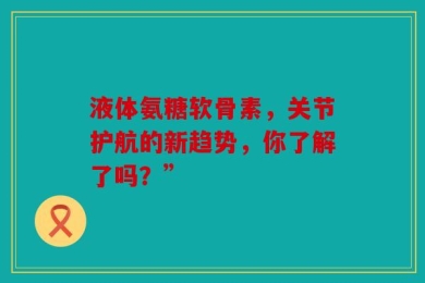 液体氨糖软骨素，关节护航的新趋势，你了解了吗？”