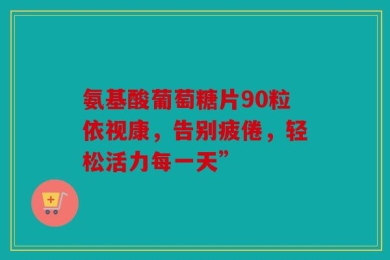 氨基酸葡萄糖片90粒依视康，告别疲倦，轻松活力每一天”